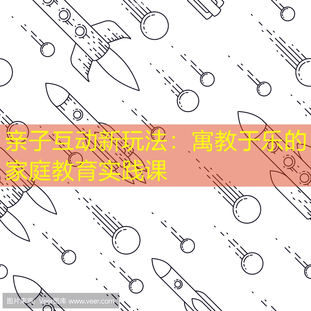亲子互动新玩法：寓教于乐的家庭教育实践课